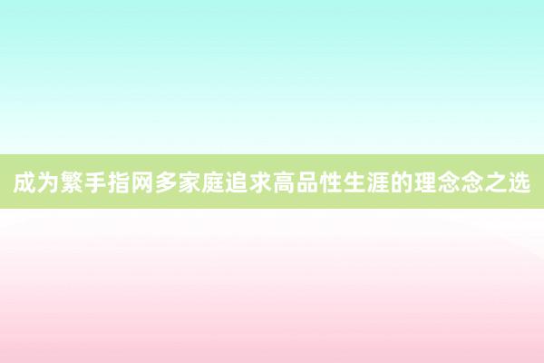 成为繁手指网多家庭追求高品性生涯的理念念之选